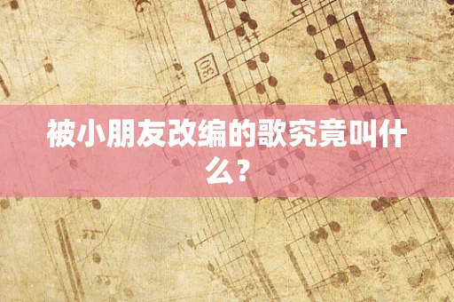 被小朋友改编的歌究竟叫什么？