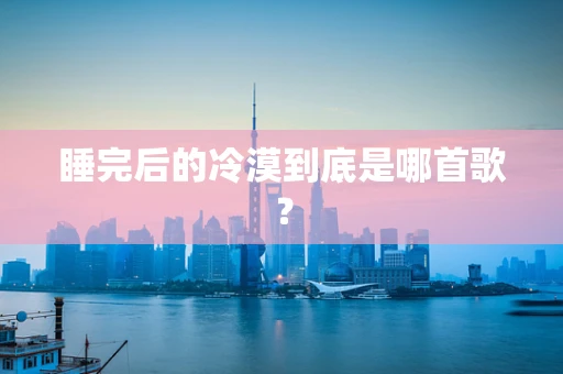 睡完后的冷漠到底是哪首歌？