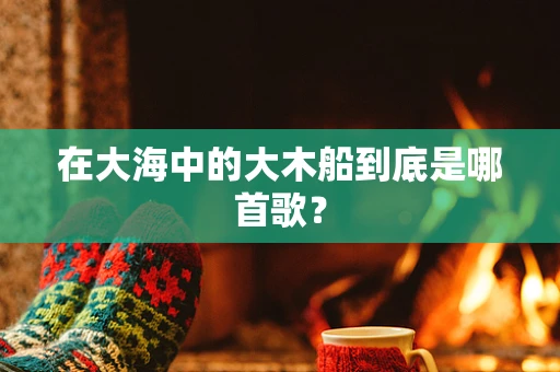 在大海中的大木船到底是哪首歌？