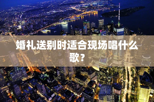 婚礼送别时适合现场唱什么歌？