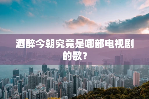 酒醉今朝究竟是哪部电视剧的歌？