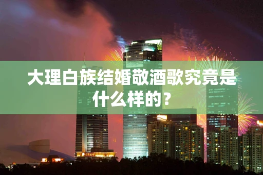 大理白族结婚敬酒歌究竟是什么样的？