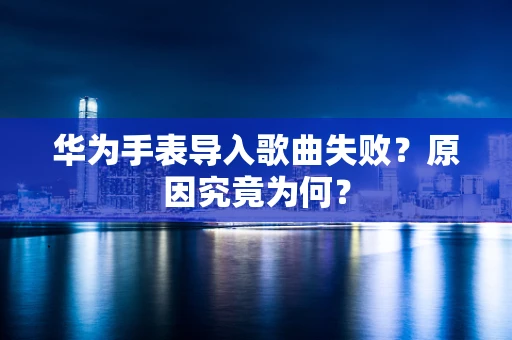 华为手表导入歌曲失败？原因究竟为何？