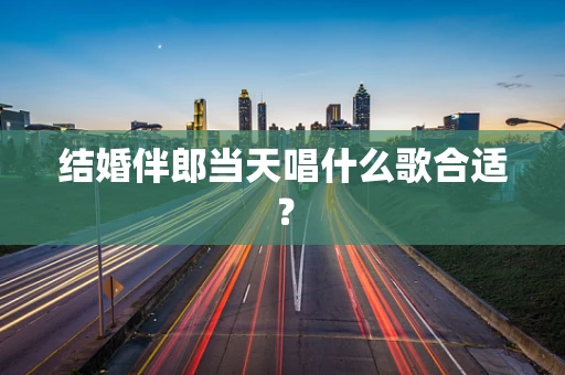 结婚伴郎当天唱什么歌合适？