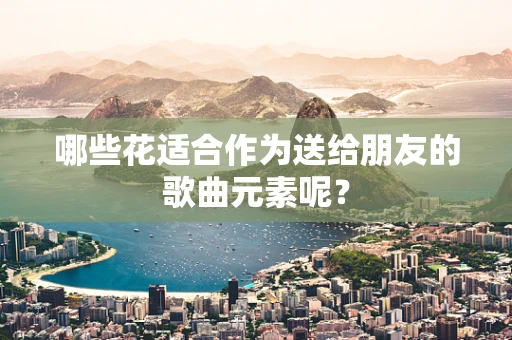 哪些花适合作为送给朋友的歌曲元素呢？