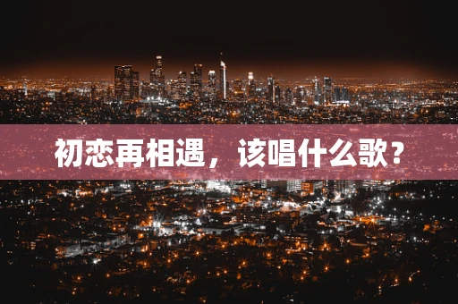 初恋再相遇，该唱什么歌？