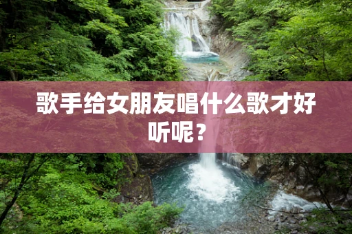 歌手给女朋友唱什么歌才好听呢？