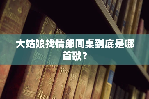 大姑娘找情郎同桌到底是哪首歌？