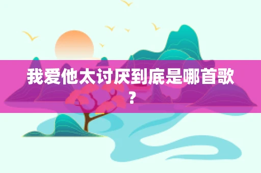 我爱他太讨厌到底是哪首歌？