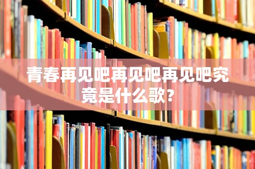 青春再见吧再见吧再见吧究竟是什么歌？