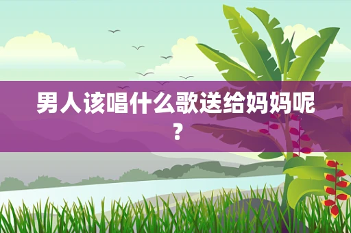 男人该唱什么歌送给妈妈呢？