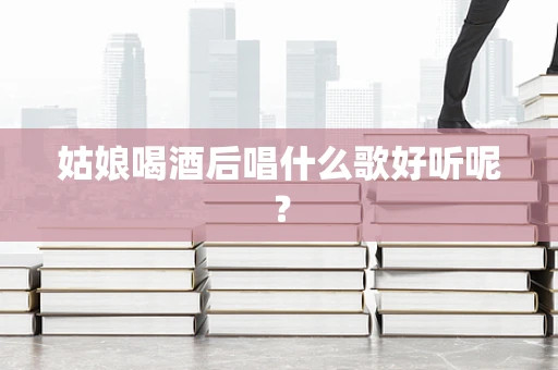 姑娘喝酒后唱什么歌好听呢？