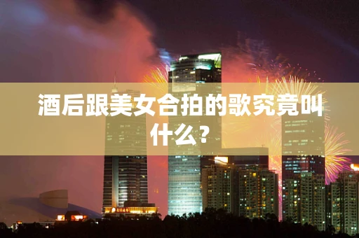 酒后跟美女合拍的歌究竟叫什么？